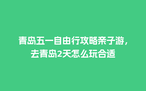 青岛五一自由行攻略亲子游，去青岛2天怎么玩合适