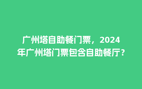 广州塔自助餐门票，2024年广州塔门票包含自助餐厅？