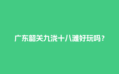 广东韶关九泷十八滩好玩吗？