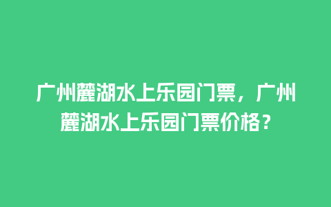 广州麓湖水上乐园门票，广州麓湖水上乐园门票价格？