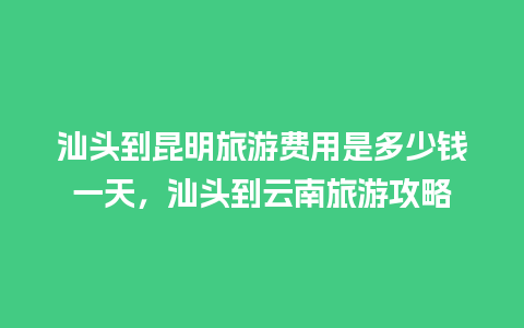 汕头到昆明旅游费用是多少钱一天，汕头到云南旅游攻略