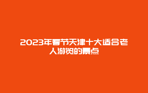 2024年春节天津十大适合老人游览的景点