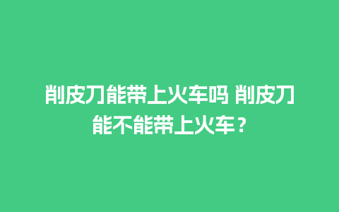 削皮刀能带上火车吗 削皮刀能不能带上火车？