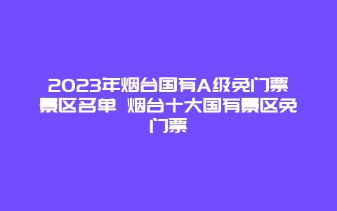 2024年烟台国有A级免门票景区名单 烟台十大国有景区免门票