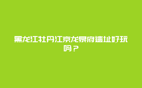 黑龙江牡丹江京龙泉府遗址好玩吗？