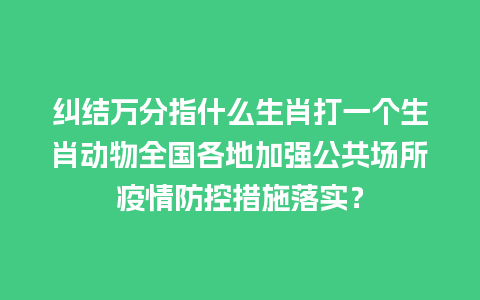 纠结万分指什么生肖打一个生肖动物全国各地加强公共场所疫情防控措施落实？