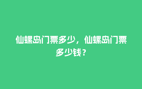 仙螺岛门票多少，仙螺岛门票多少钱？