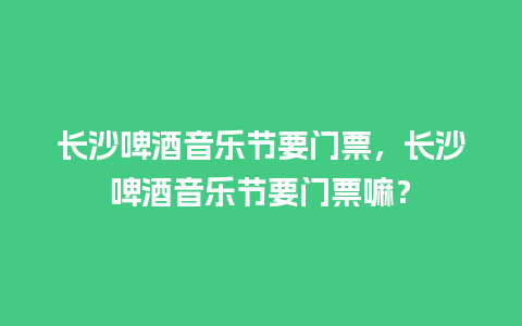 长沙啤酒音乐节要门票，长沙啤酒音乐节要门票嘛？