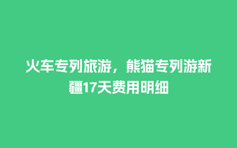 火车专列旅游，熊猫专列游新疆17天费用明细