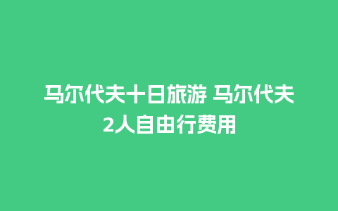 马尔代夫十日旅游 马尔代夫2人自由行费用