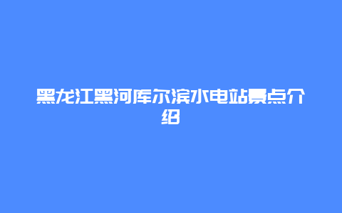 黑龙江黑河库尔滨水电站景点介绍