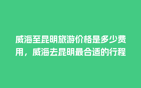 威海至昆明旅游价格是多少费用，威海去昆明最合适的行程