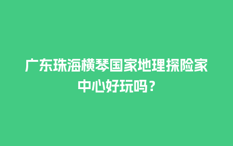 广东珠海横琴国家地理探险家中心好玩吗？