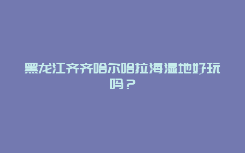 黑龙江齐齐哈尔哈拉海湿地好玩吗？