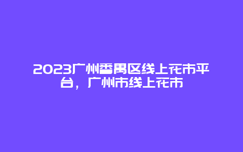 2024年广州番禺区线上花市平台，广州市线上花市