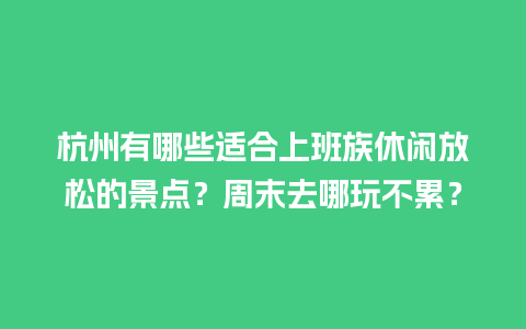 杭州有哪些适合上班族休闲放松的景点？周末去哪玩不累？