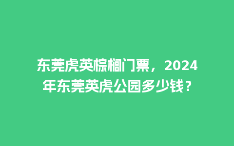 东莞虎英棕榈门票，2024年东莞英虎公园多少钱？