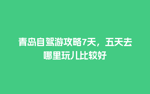 青岛自驾游攻略7天，五天去哪里玩儿比较好