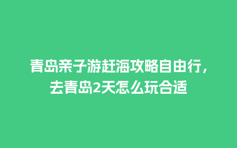 青岛亲子游赶海攻略自由行，去青岛2天怎么玩合适