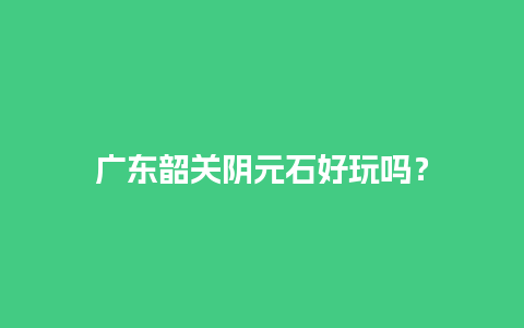 广东韶关阴元石好玩吗？