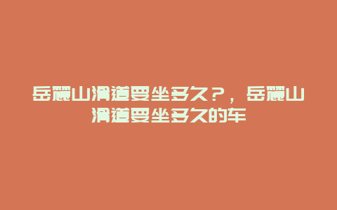 岳麓山滑道要坐多久？，岳麓山滑道要坐多久的车