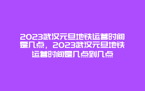 2024年武汉元旦地铁运营时间是几点，2024年武汉元旦地铁运营时间是几点到几点