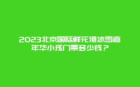 2024年北京国际鲜花港冰雪嘉年华小孩门票多少钱？