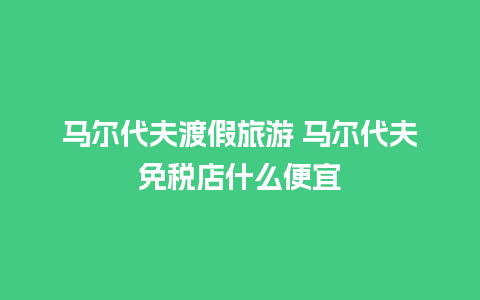 马尔代夫渡假旅游 马尔代夫免税店什么便宜