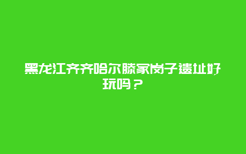 黑龙江齐齐哈尔滕家岗子遗址好玩吗？