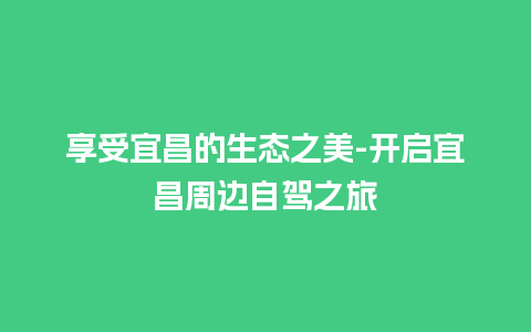 享受宜昌的生态之美-开启宜昌周边自驾之旅