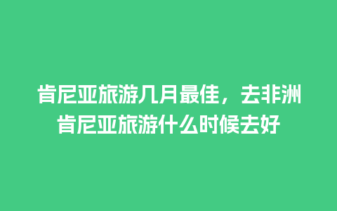 肯尼亚旅游几月最佳，去非洲肯尼亚旅游什么时候去好