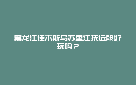 黑龙江佳木斯乌苏里江抚远段好玩吗？