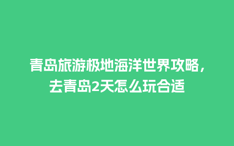 青岛旅游极地海洋世界攻略，去青岛2天怎么玩合适