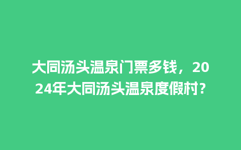 大同汤头温泉门票多钱，2024年大同汤头温泉度假村？