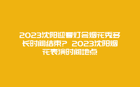 2024年沈阳迎春灯会烟花秀多长时间结束? 2024年沈阳烟花表演时间地点