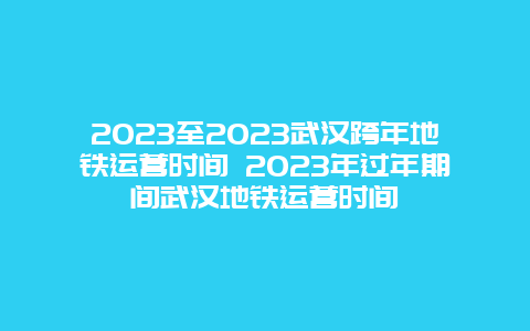 2024年至2024年武汉跨年地铁运营时间 2024年过年期间武汉地铁运营时间