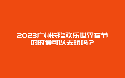 2024年广州长隆欢乐世界春节的时候可以去玩吗？