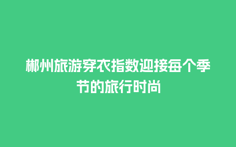 郴州旅游穿衣指数迎接每个季节的旅行时尚