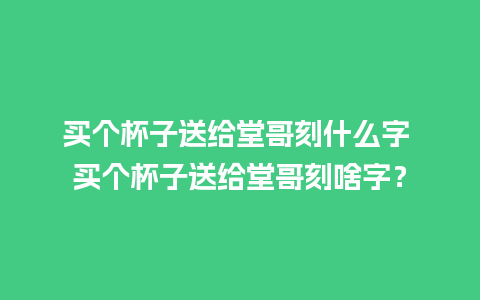 买个杯子送给堂哥刻什么字 买个杯子送给堂哥刻啥字？