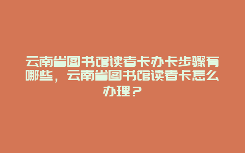 云南省图书馆读者卡办卡步骤有哪些，云南省图书馆读者卡怎么办理？