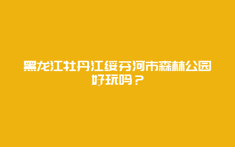 黑龙江牡丹江绥芬河市森林公园好玩吗？