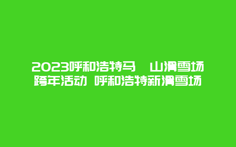 2024年呼和浩特马鬃山滑雪场跨年活动 呼和浩特新滑雪场