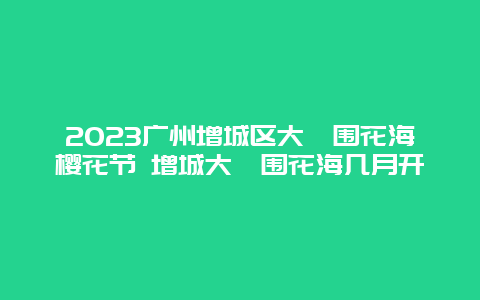 2024年广州增城区大埔围花海樱花节 增城大埔围花海几月开