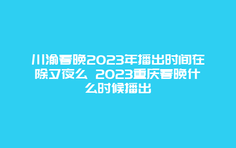 川渝春晚2024年播出时间在除夕夜么 2024年重庆春晚什么时候播出