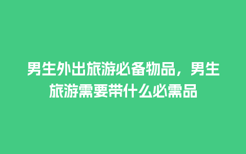 男生外出旅游必备物品，男生旅游需要带什么必需品