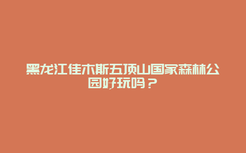 黑龙江佳木斯五顶山国家森林公园好玩吗？