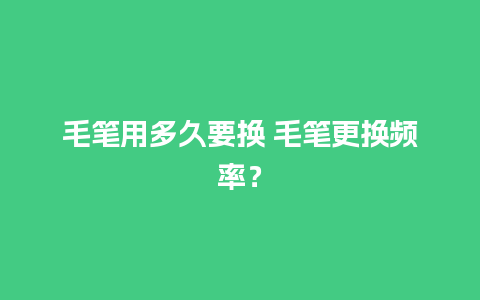 毛笔用多久要换 毛笔更换频率？