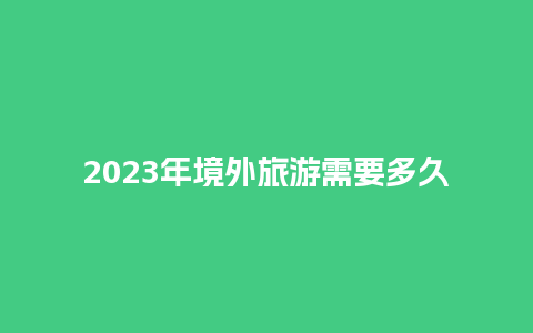 2023年境外旅游需要多久