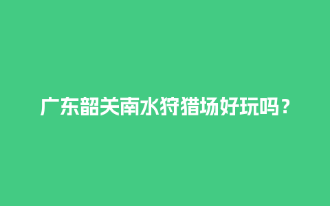 广东韶关南水狩猎场好玩吗？