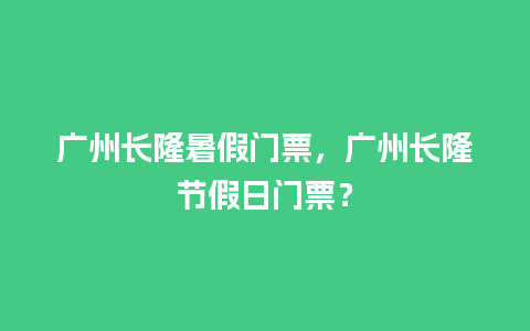 广州长隆暑假门票，广州长隆节假日门票？